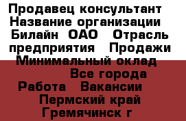 Продавец-консультант › Название организации ­ Билайн, ОАО › Отрасль предприятия ­ Продажи › Минимальный оклад ­ 30 000 - Все города Работа » Вакансии   . Пермский край,Гремячинск г.